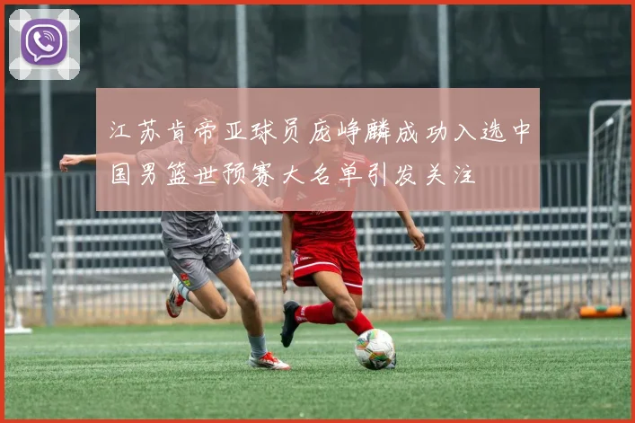 江苏肯帝亚球员庞峥麟成功入选中国男篮世预赛大名单引发关注