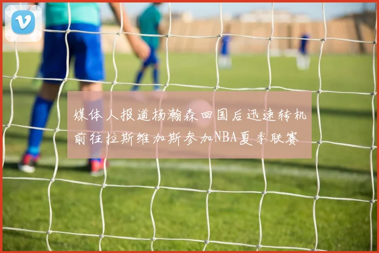 媒体人报道杨瀚森回国后迅速转机前往拉斯维加斯参加NBA夏季联赛