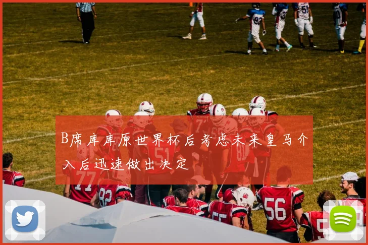 B席库库原世界杯后考虑未来皇马介入后迅速做出决定