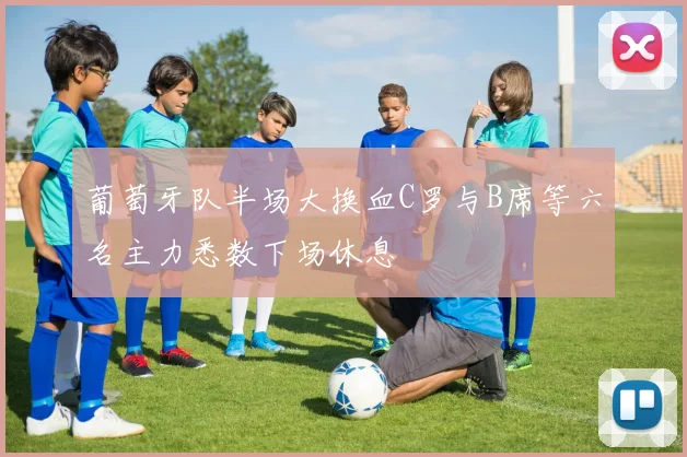 葡萄牙队半场大换血C罗与B席等六名主力悉数下场休息