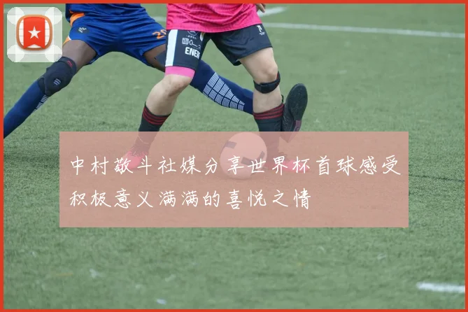 中村敬斗社媒分享世界杯首球感受积极意义满满的喜悦之情