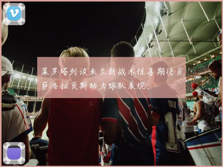 莱罗塔列谈米兰新战术惊喜期待贡萨洛拉莫斯助力球队表现