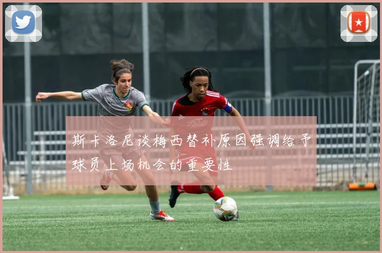 斯卡洛尼谈梅西替补原因强调给予球员上场机会的重要性