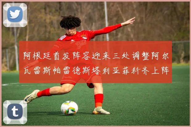 阿根廷首发阵容迎来三处调整阿尔瓦雷斯帕雷德斯塔利亚菲科齐上阵