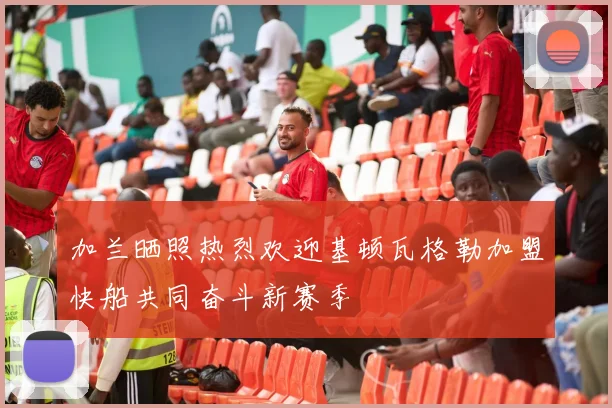 加兰晒照热烈欢迎基顿瓦格勒加盟快船共同奋斗新赛季