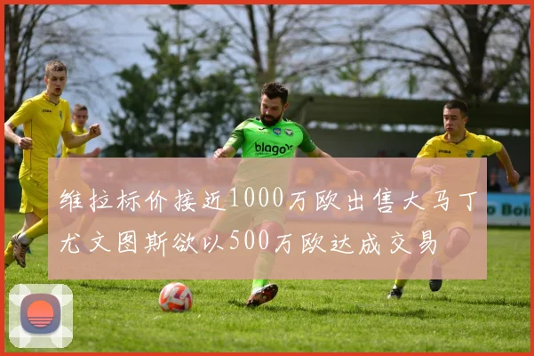 维拉标价接近1000万欧出售大马丁尤文图斯欲以500万欧达成交易