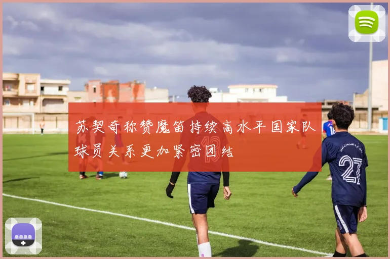苏契奇称赞魔笛持续高水平国家队球员关系更加紧密团结