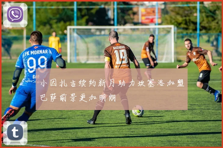 小因扎吉续约新月助力坎塞洛加盟巴萨前景更加明朗
