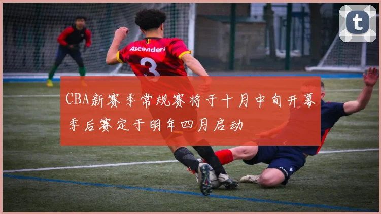 CBA新赛季常规赛将于十月中旬开幕季后赛定于明年四月启动