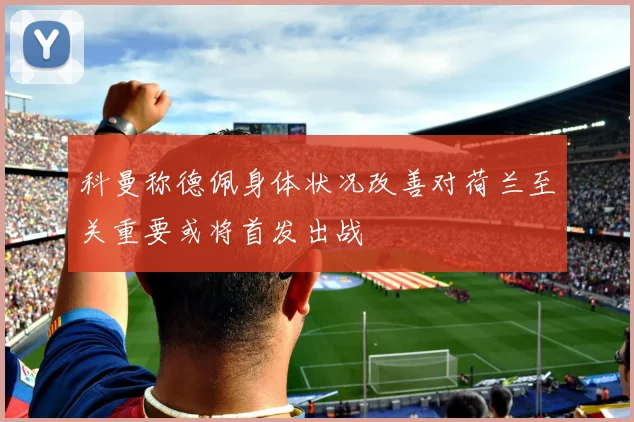 科曼称德佩身体状况改善对荷兰至关重要或将首发出战