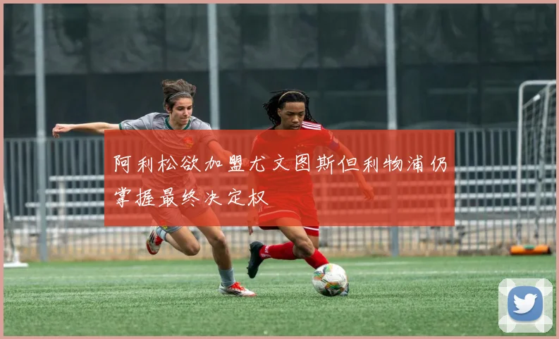 阿利松欲加盟尤文图斯但利物浦仍掌握最终决定权