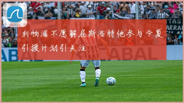 利物浦不愿解雇斯洛特他参与今夏引援计划引关注