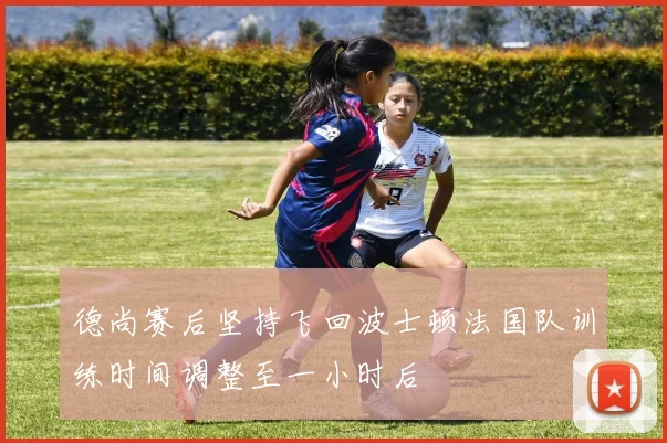 德尚赛后坚持飞回波士顿法国队训练时间调整至一小时后