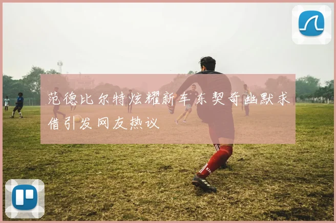 范德比尔特炫耀新车东契奇幽默求借引发网友热议